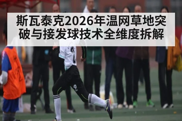斯瓦泰克2026年温网草地突破与接发球技术全维度拆解